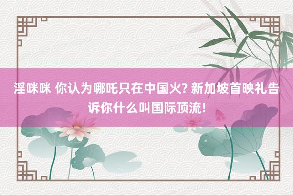 淫咪咪 你认为哪吒只在中国火? 新加坡首映礼告诉你什么叫国际顶流!