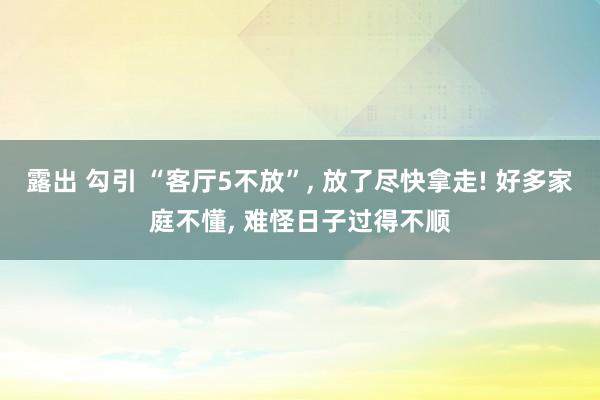 露出 勾引 “客厅5不放”， 放了尽快拿走! 好多家庭不懂， 难怪日子过得不顺