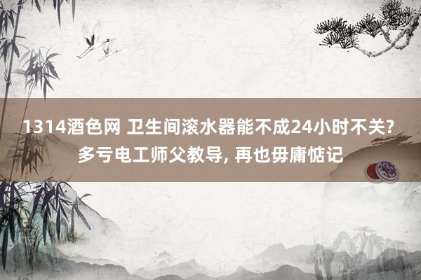 1314酒色网 卫生间滚水器能不成24小时不关? 多亏电工师父教导， 再也毋庸惦记