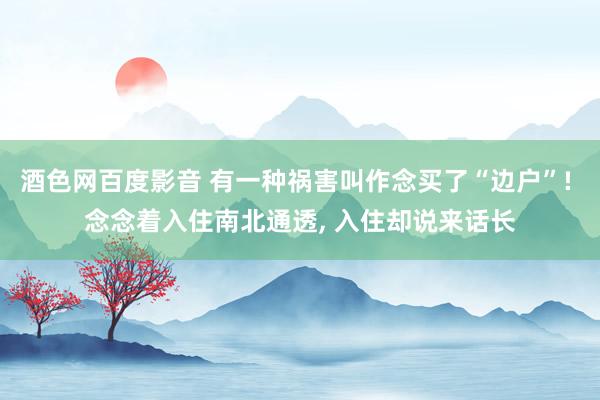 酒色网百度影音 有一种祸害叫作念买了“边户”! 念念着入住南北通透， 入住却说来话长