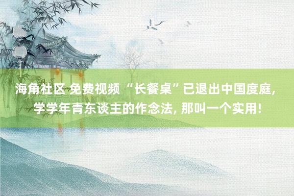 海角社区 免费视频 “长餐桌”已退出中国度庭， 学学年青东谈主的作念法， 那叫一个实用!