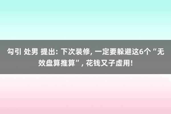 勾引 处男 提出: 下次装修， 一定要躲避这6个“无效盘算推算”， 花钱又子虚用!