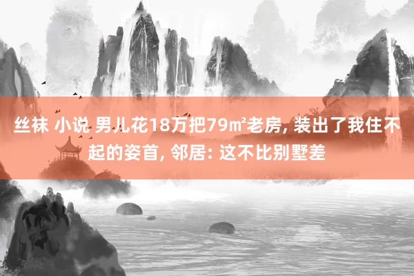 丝袜 小说 男儿花18万把79㎡老房， 装出了我住不起的姿首， 邻居: 这不比别墅差