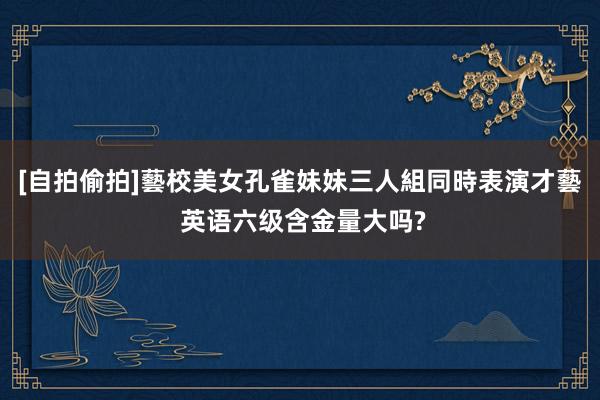 [自拍偷拍]藝校美女孔雀妹妹三人組同時表演才藝 英语六级含金量大吗?