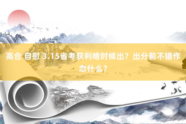 高合 自慰 3.15省考获利啥时候出？出分前不错作念什么？