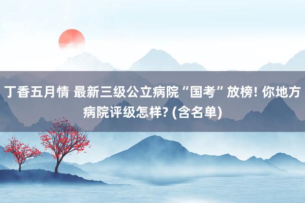丁香五月情 最新三级公立病院“国考”放榜! 你地方病院评级怎样? (含名单)