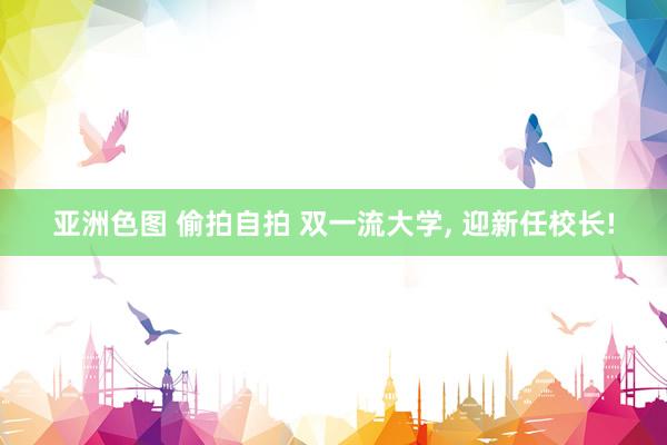 亚洲色图 偷拍自拍 双一流大学， 迎新任校长!