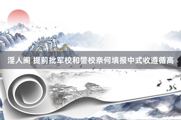 淫人阁 提前批军校和警校奈何填报中式收遵循高