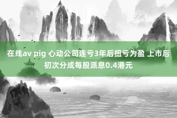 在线av pig 心动公司连亏3年后扭亏为盈 上市后初次分成每股派息0.4港元