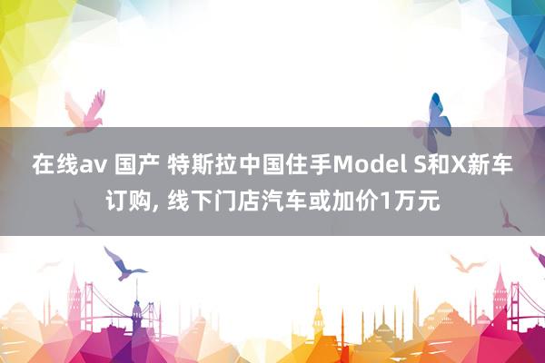 在线av 国产 特斯拉中国住手Model S和X新车订购， 线下门店汽车或加价1万元