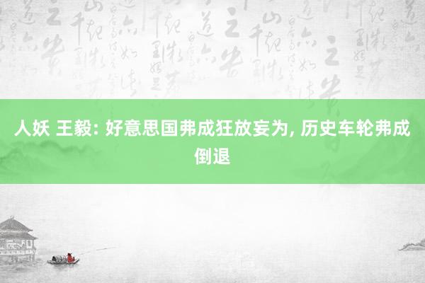 人妖 王毅: 好意思国弗成狂放妄为， 历史车轮弗成倒退