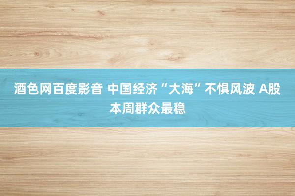 酒色网百度影音 中国经济“大海”不惧风波 A股本周群众最稳