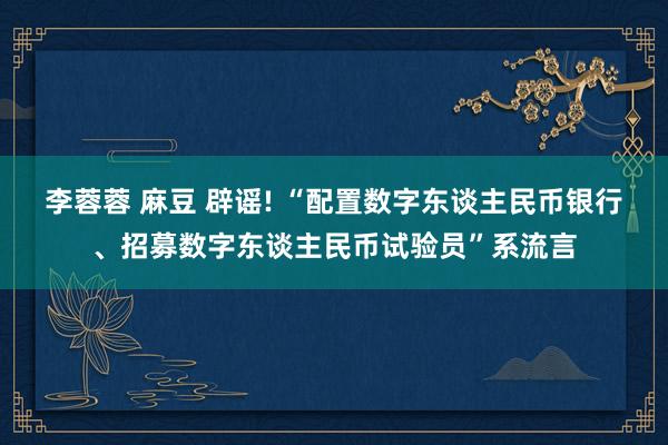 李蓉蓉 麻豆 辟谣! “配置数字东谈主民币银行、招募数字东谈主民币试验员”系流言