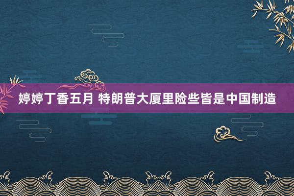 婷婷丁香五月 特朗普大厦里险些皆是中国制造