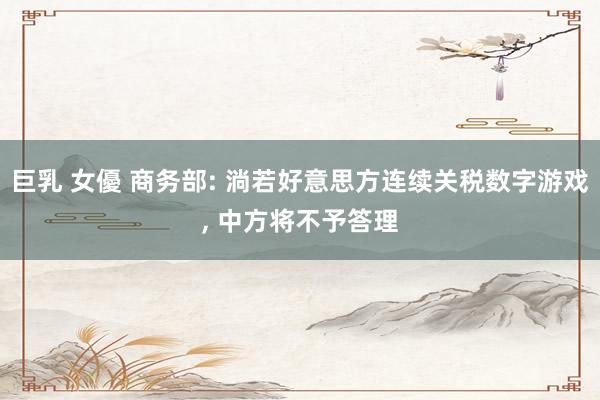 巨乳 女優 商务部: 淌若好意思方连续关税数字游戏， 中方将不予答理