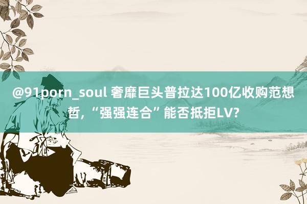 @91porn_soul 奢靡巨头普拉达100亿收购范想哲， “强强连合”能否抵拒LV?