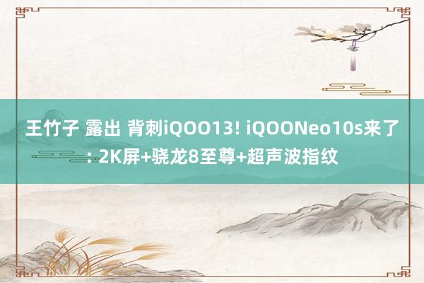 王竹子 露出 背刺iQOO13! iQOONeo10s来了: 2K屏+骁龙8至尊+超声波指纹