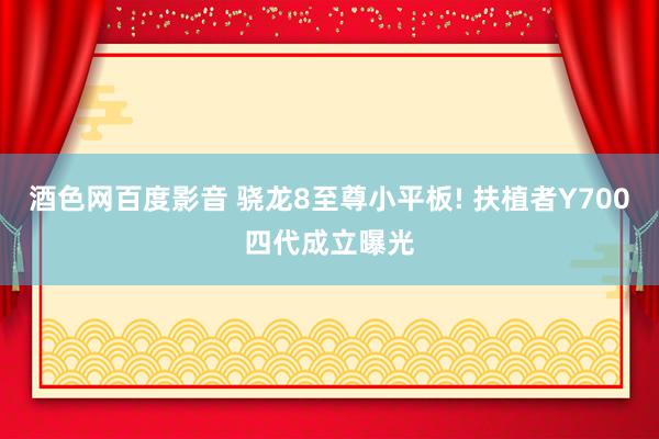 酒色网百度影音 骁龙8至尊小平板! 扶植者Y700四代成立曝光
