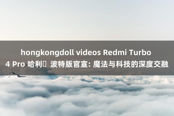 hongkongdoll videos Redmi Turbo 4 Pro 哈利・波特版官宣: 魔法与科技的深度交融