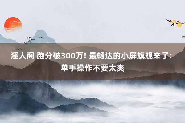 淫人阁 跑分破300万! 最畅达的小屏旗舰来了: 单手操作不要太爽