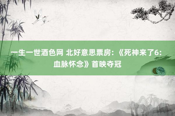 一生一世酒色网 北好意思票房: 《死神来了6: 血脉怀念》首映夺冠