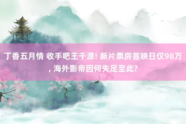 丁香五月情 收手吧王千源! 新片票房首映日仅98万， 海外影帝因何失足至此?