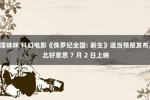 淫咪咪 科幻电影《侏罗纪全国: 新生》适当预报发布， 北好意思 7 月 2 日上映