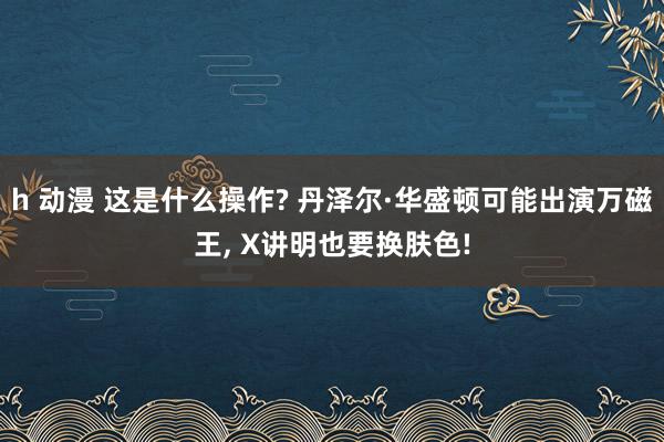 h 动漫 这是什么操作? 丹泽尔·华盛顿可能出演万磁王， X讲明也要换肤色!