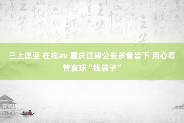 三上悠亚 在线av 重庆江津公安多管皆下 用心看管寰球“钱袋子”