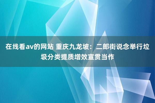 在线看av的网站 重庆九龙坡：二郎街说念举行垃圾分类提质增效宣贯当作