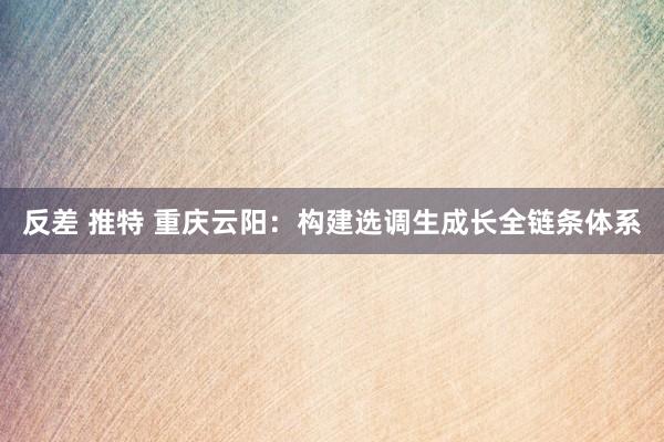 反差 推特 重庆云阳：构建选调生成长全链条体系