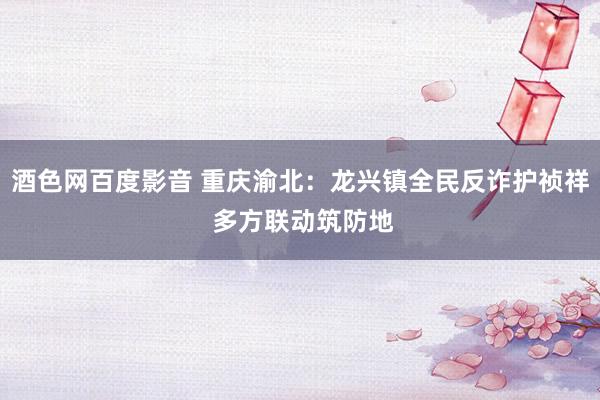 酒色网百度影音 重庆渝北：龙兴镇全民反诈护祯祥 多方联动筑防地
