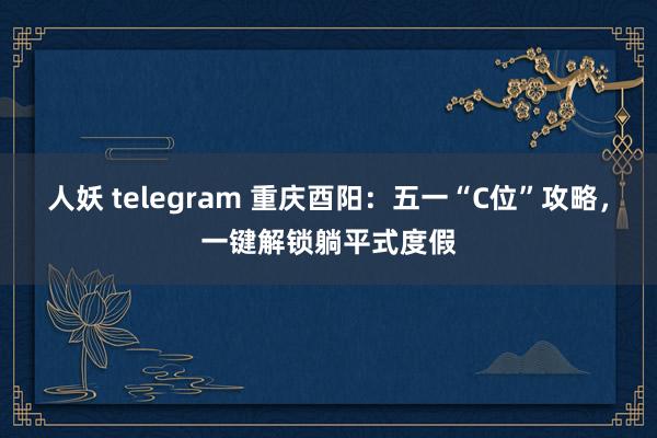 人妖 telegram 重庆酉阳：五一“C位”攻略，一键解锁躺平式度假