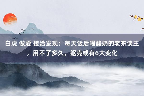 白虎 做爱 接洽发现：每天饭后喝酸奶的老东谈主，用不了多久，躯壳或有6大变化