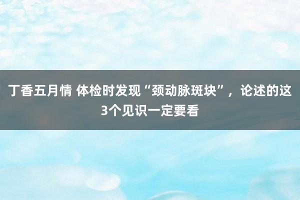 丁香五月情 体检时发现“颈动脉斑块”，论述的这3个见识一定要看