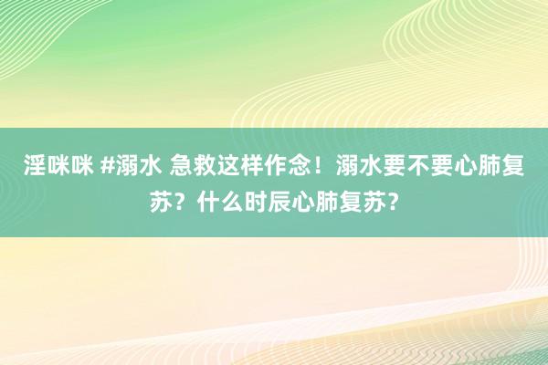 淫咪咪 #溺水 急救这样作念！溺水要不要心肺复苏？什么时辰心肺复苏？