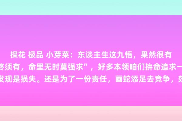 探花 极品 小芽菜:东谈主生这九悟,果然很有深意。就像“命里巧合终须有,命里无时莫强求”,好多本领咱们拚命追求一些东西,终末却发现是损失。还是为了一份责任,画蛇添足去竞争,效果没得回,自后发现另一个契机更符合自...
