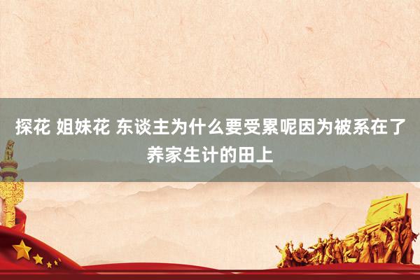 探花 姐妹花 东谈主为什么要受累呢因为被系在了养家生计的田上
