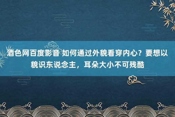 酒色网百度影音 如何通过外貌看穿内心？要想以貌识东说念主，耳朵大小不可残酷