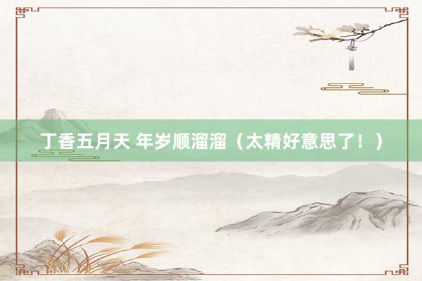 丁香五月天 年岁顺溜溜（太精好意思了！）