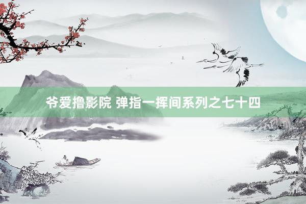 爷爱撸影院 弹指一挥间系列之七十四
