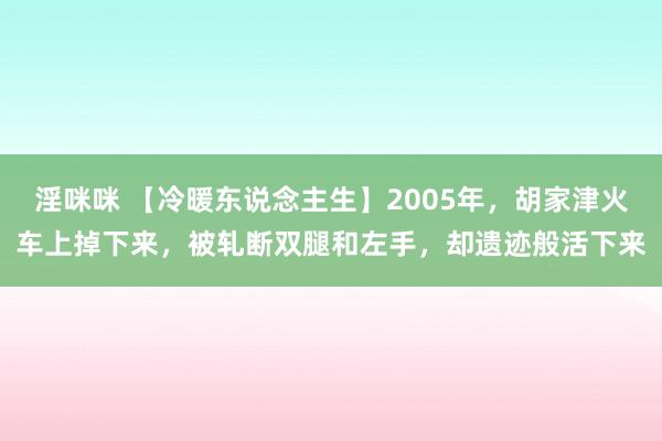 淫咪咪 【冷暖东说念主生】2005年，胡家津火车上掉下来，被轧断双腿和左手，却遗迹般活下来