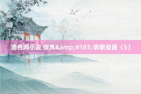 酒色网小说 撷隽&#183;明朝瓷器（5）
