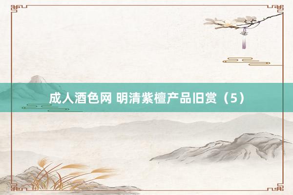 成人酒色网 明清紫檀产品旧赏（5）