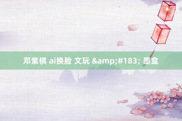 邓紫棋 ai换脸 文玩 &#183; 墨盒