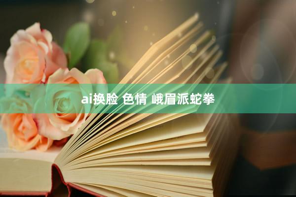 ai换脸 色情 峨眉派蛇拳