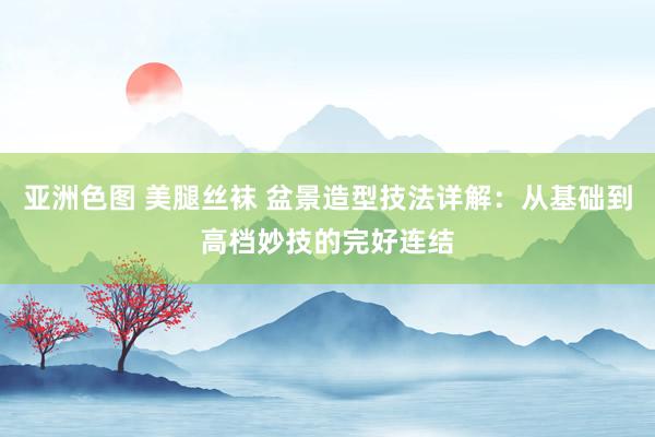 亚洲色图 美腿丝袜 盆景造型技法详解：从基础到高档妙技的完好连结