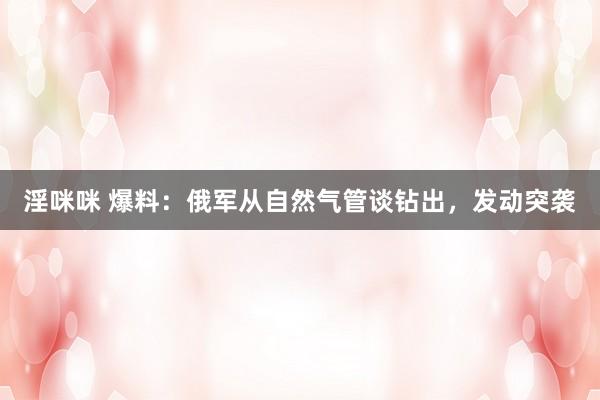 淫咪咪 爆料：俄军从自然气管谈钻出，发动突袭