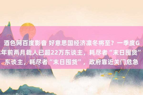 酒色网百度影音 好意思国经济凛冬将至？一季度GDP或萎缩2.8% ，本年前两月裁人已超22万东谈主，耗尽者“末日囤货”，政府靠近关门危急