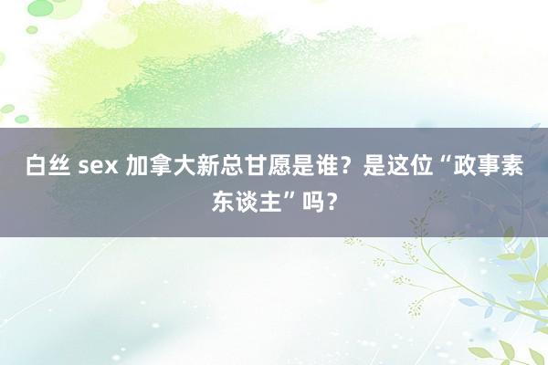 白丝 sex 加拿大新总甘愿是谁？是这位“政事素东谈主”吗？